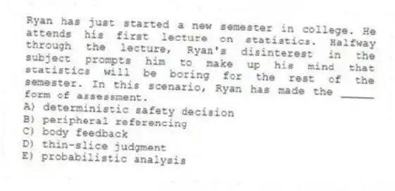 Ryan has just started a new semester in college. He attends his first lecture on statistics. Halfway through the lecture, Ryan's disinterest in the subject prompts him to make up his mind that statistics will be boring for the rest of the semester. In this scenario, Ryan has made the _____ form of assessment.
A) deterministic safety decision
B) peripheral referencing
C) body feedback
D) thin-slice judgment
E) probabilistic analysis