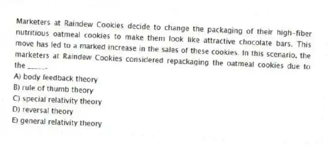 Marketers at Raindew Cookies decide to change the packaging of their high-fiber nutritious oatmeal cookies to make them look like attractive chocolate bars. This move has led to a marked increase in the sales of these cookies. In this scenario, the marketers at Raindew Cookies considered repackaging the oatmeal cookies due to the _____.
A) body feedback theory
B) rule of thumb theory
C) special relativity theory
D) reversal theory
E) general relativity theory