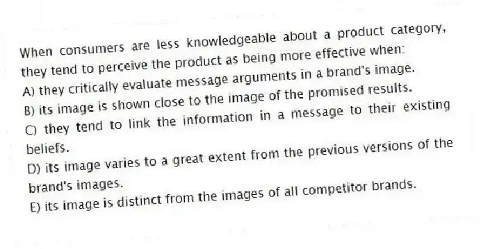 When consumers are less knowledgeable about a product category, they tend to perceive the product as being more effective when:
A) they critically evaluate message arguments in a brand's image.
B) its image is shown close to the image of the promised results.
C) they tend to link the information in a message to their existing beliefs.
D) its image varies to a great extent from the previous versions of the brand's images.
E) its image is distinct from the images of all competitor brands.
