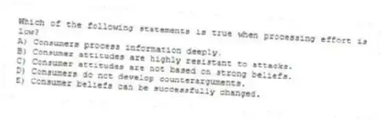 Which of the following statements is true when processing effort is low?
A) Consumers process information deeply.
B) Consumer attitudes are highly resistant to attacks.
C) Consumer attitudes are not based on strong beliefs.
D) Consumers do not develop counterarguments.
E) Consumer beliefs can be successfully changed.
