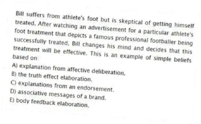 Bill suffers from athlete's foot but is skeptical of getting himself treated. After watching an advertisement for a particular athlete's foot treatment that depicts a famous professional footballer being successfully treated, Bill changes his mind and decides that this treatment will be effective. This is an example of simple beliefs based on:
A) explanation from affective deliberation.
B) the truth effect elaboration.
C) explanations from an endorsement.
D) associative messages of a brand.
E) body feedback elaboration.