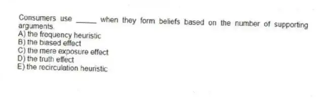 Consumers use _____ when they form beliefs based on the number of supporting arguments.
A) the frequency heuristic
B) the biased effect
C) the mere exposure effect
D) the truth effect
E) the recirculation heuristic
