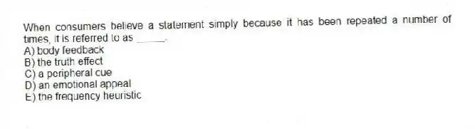 When consumers believe a statement simply because it has been repeated a number of times, it is referred to as _____.
A) body feedback
B) the truth effect
C) a peripheral cue
D) an emotional appeal
E) the frequency heuristic