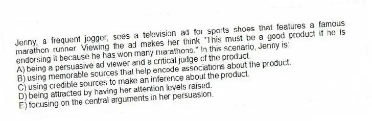 Jenny, a frequent jogger, sees a television ad for sports shoes that features a famous marathon runner. Viewing the ad makes her think "This must be a good product if he is endorsing it because he has won many marathons." In this scenario, Jenny is:
A) being a persuasive ad viewer and a critical judge of the product.
B) using memorable sources that help encode associations about the product.
C) using credible sources to make an inference about the product.
D) being attracted by having her attention levels raised.
E) focusing on the central arguments in her persuasion.