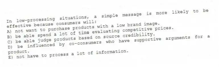 In low-processing situations, a simple message is more likely to be effective because consumers will:
A) not want to purchase products with a low brand image.
B) be able spend a lot of time evaluating competitive prices.
C) be able judge products based on source credibility.
D) be influenced by co-consumers who have supportive arguments for a product.
E) not have to process a lot of information.