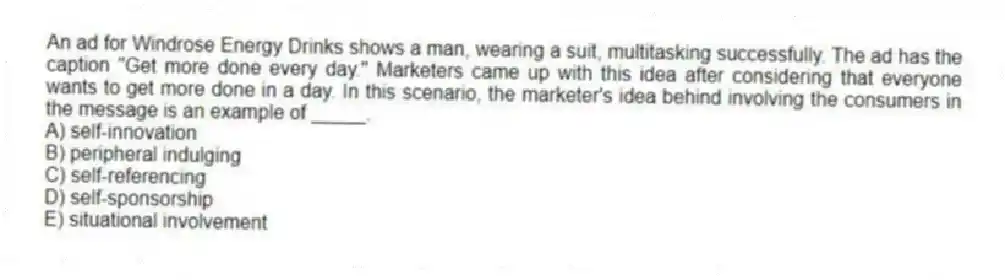 An ad for Windrose Energy Drinks shows a man, wearing a suit, multitasking successfully. The ad has the caption "Get more done every day." Marketers came up with this idea after considering that everyone wants to get more done in a day. In this scenario, the marketer's idea behind involving the consumers in the message is an example of _____.
A) self-innovation
B) peripheral indulging
C) self-referencing
D) self-sponsorship
E) situational involvement