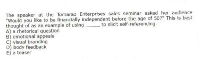 The speaker at the Tomarao Enterprises sales seminar asked her audience "Would you like to be financially independent before the age of 50?" This is best thought of as an example of using _____ to elicit self-referencing.
A) a rhetorical question
B) emotional appeals
C) visual branding
D) body feedback
E) a teaser