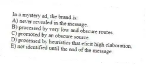 In a mystery ad, the brand is:
A) never revealed in the message.
B) processed by very low and obscure routes.
C) promoted by an obscure source.
D) processed by heuristics that elicit high elaboration.
E) not identified until the end of the message.