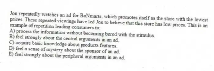 Jon repeatedly watches an ad for BoNmarts, which promotes itself as the store with the lowest prices. These repeated viewings have led Jon to believe that this store has low prices. This is an example of repetition leading consumers to:
A) process the information without becoming bored with the stimulus.
B) feel strongly about the central arguments in an ad.
C) acquire basic knowledge about products features.
D) feel a sense of mystery about the sponsor of an ad.
E) feel strongly about the peripheral arguments in an ad.
