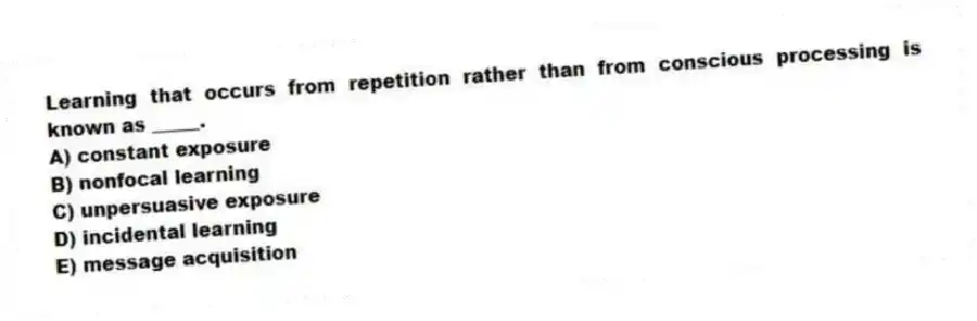 Learning that occurs from repetition rather than from conscious processing is known as _____.
A) constant exposure
B) nonfocal learning
C) unpersuasive exposure
D) incidental learning
E) message acquisition