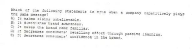 Which of the following statements is true when a company repetitively plays the same message?
A) It makes claims unbelievable.
B) It diminishes brand awareness.
C) It makes the brand name familiar.
D) It decreases consumers' recalling effort through passive learning.
E) It decreases consumers' confidence in the brand.