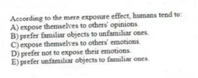 According to the mere exposure effect, humans tend to:
A) expose themselves to others' opinions.
B) prefer familiar objects to unfamiliar ones.
C) expose themselves to others' emotions.
D) prefer not to expose their emotions.
E) prefer unfamiliar objects to familiar ones.