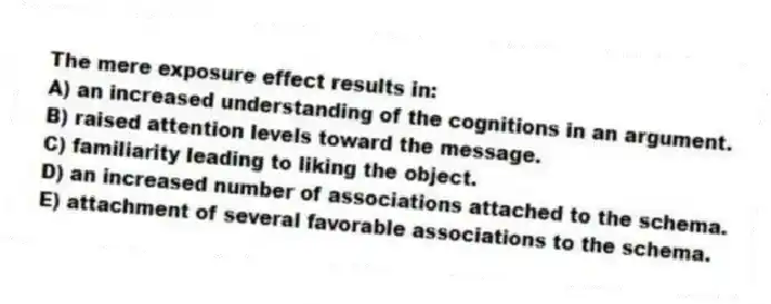 The mere exposure effect results in:
A) an increased understanding of the cognitions in an argument.
B) raised attention levels toward the message.
C) familiarity leading to liking the object.
D) an increased number of associations attached to the schema.
E) attachment of several favorable associations to the schema.