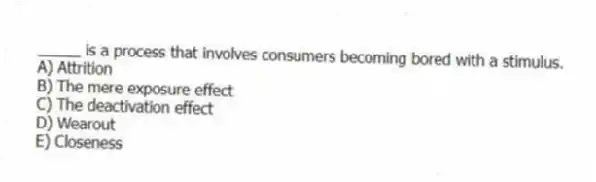 _____ is a process that involves consumers becoming bored with a stimulus.
A) Attrition
B) The mere exposure effect
C) The deactivation effect
D) Wearout
E) Closeness