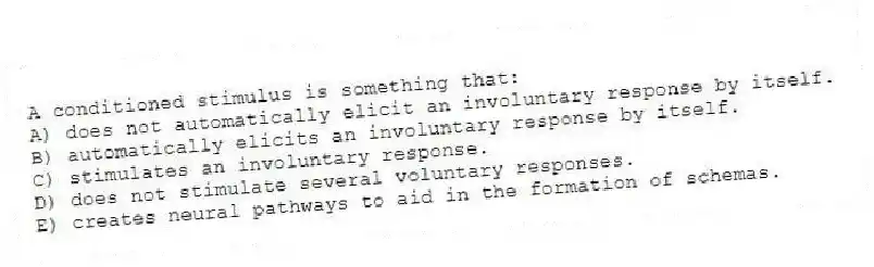 A conditioned stimulus is something that:
A) does not automatically elicit an involuntary response by itself.
B) automatically elicits an involuntary response by itself.
C) stimulates an involuntary response.
D) does not stimulate several voluntary responses.
E) creates neural pathways to aid in the formation of schemas.