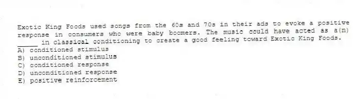 Exotic King Foods used songs from the 60s and 70s in their ads to evoke a positive response in consumers who were baby boomers. The music could have acted as a(n) _____ in classical conditioning to create a good feeling toward Exotic King Foods.
A) conditioned stimulus
B) unconditioned stimulus
C) conditioned response
D) unconditioned response
E) positive reinforcement