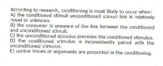 According to research, conditioning is most likely to occur when:
A) the conditioned stimuli-unconditioned stimuli link is relatively novel or unknown.
B) the consumer is unaware of the link between the conditioned and unconditioned stimuli.
C) the unconditioned stimulus precedes the conditioned stimulus.
D) the conditioned stimulus is inconsistently paired with the unconditioned stimulus.
E) central issues or arguments are presented in the conditioning.