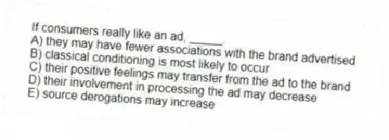 If consumers really like an ad, _____.
A) they may have fewer associations with the brand advertised
B) classical conditioning is most likely to occur
C) their positive feelings may transfer from the ad to the brand
D) their involvement in processing the ad may decrease
E) source derogations may increase