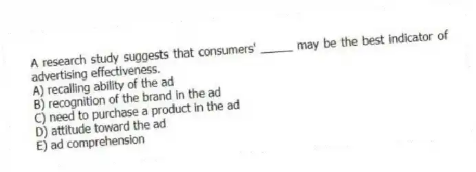 A research study suggests that consumers' _____ may be the best indicator of advertising effectiveness.
A) recalling ability of the ad
B) recognition of the brand in the ad
C) need to purchase a product in the ad
D) attitude toward the ad
E) ad comprehension