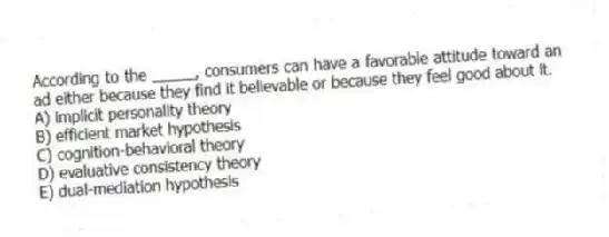 According to the _____, consumers can have a favorable attitude toward an ad either because they find it believable or because they feel good about it.
A) implicit personality theory
B) efficient market hypothesis
C) cognition-behavioral theory
D) evaluative consistency theory
E) dual-mediation hypothesis