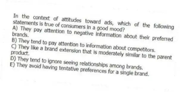 In the context of attitudes toward ads, which of the following statements is true of consumers in a good mood?
A) They pay attention to negative information about their preferred brands.
B) They tend to pay attention to information about competitors.
C) They like a brand extension that is moderately similar to the parent product.
D) They tend to ignore seeing relationships among brands.
E) They avoid having tentative preferences for a single brand.