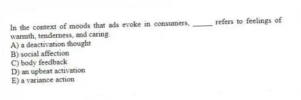 In the context of moods that ads evoke in consumers, _____ refers to feelings of warmth, tenderness, and caring.
A) a deactivation thought
B) social affection
C) body feedback
D) an upbeat activation
E) a variance action