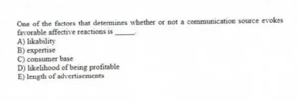One of the factors that determines whether or not a communication source evokes favorable affective reactions is _____.
A) likability
B) expertise
C) consumer base
D) likelihood of being profitable
E) length of advertisements