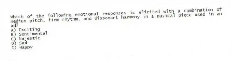Which of the following emotional responses is elicited with a combination of medium pitch, firm rhythm, and dissonant harmony in a musical piece used in an ad?
A) Exciting
B) Sentimental
C) Majestic
D) Sad
E) Happy