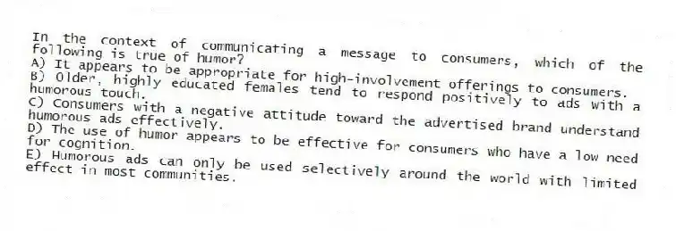 In the context of communicating a message to consumers, which of the following is true of humor?
A) It appears to be appropriate for high-involvement offerings to consumers.
B) Older, highly educated females tend to respond positively to ads with a humorous touch.
C) Consumers with a negative attitude toward the advertised brand understand humorous ads effectively.
D) The use of humor appears to be effective for consumers who have a low need for cognition.
E) Humorous ads can only be used selectively around the world with limited effect in most communities.