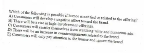 Which of the following is possible if humor is not tied or related to the offering?
A) Consumers will develop a negative affect toward the brand.
B) There will be a rise in high-involvement offerings.
C) Consumers will restrict themselves from watching witty and humorous ads.
D) There will be an increase in counterarguments related to the brand.
E) Consumers will only pay attention to the humor and ignore the brand.