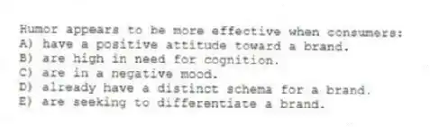 Humor appears to be more effective when consumers:
A) have a positive attitude toward a brand.
B) are high in need for cognition.
C) are in a negative mood.
D) already have a distinct schema for a brand.
E) are seeking to differentiate a brand.