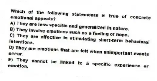 Which of the following statements is true of concrete emotional appeals?
A) They are less specific and generalized in nature.
B) They involve emotions such as a feeling of hope.
C) They are effective in stimulating short-term behavioral intentions.
D) They are emotions that are felt when unimportant events occur.
E) They cannot be linked to a specific experience or emotion.