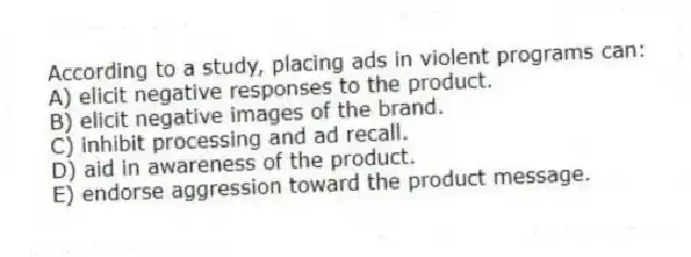 According to a study, placing ads in violent programs can:
A) elicit negative responses to the product.
B) elicit negative images of the brand.
C) inhibit processing and ad recall.
D) aid in awareness of the product.
E) endorse aggression toward the product message.