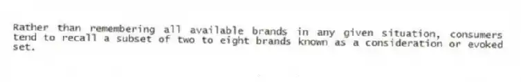 Rather than remembering all available brands in any given situation, consumers tend to recall a subset of two to eight brands known as a consideration or evoked set.