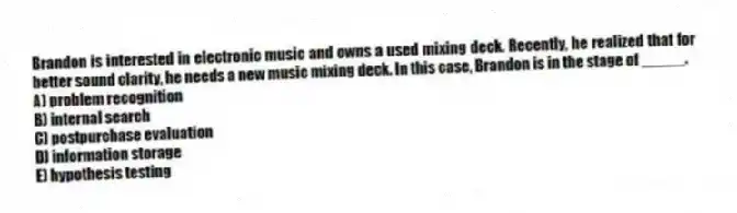 Brandon is interested in electronic music and owns a used mixing deck. Recently, he realized that for better sound clarity, he needs a new music mixing deck. In this case, Brandon is in the stage of _____.
A) problem recognition
B) internal search
C) postpurchase evaluation
D) information storage
E) hypothesis testing
