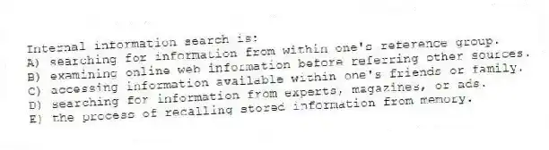 Internal information search is:
A) searching for information from within one's reference group.
B) examining online web information before referring other sources.
C) accessing information available within one's friends or family.
D) searching for information from experts, magazines, or ads.
E) the process of recalling stored information from memory.