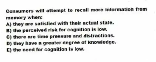 Consumers will attempt to recall more information from memory when:
A) they are satisfied with their actual state.
B) the perceived risk for cognition is low.
C) there are time pressure and distractions.
D) they have a greater degree of knowledge.
E) the need for cognition is low.