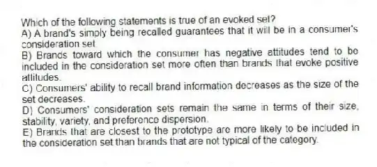Which of the following statements is true of an evoked set?
A) A brand's simply being recalled guarantees that it will be in a consumer's consideration set.
B) Brands toward which the consumer has negative attitudes tend to be included in the consideration set more often than brands that evoke positive attitudes.
C) Consumers' ability to recall brand information decreases as the size of the set decreases.
D) Consumers' consideration sets remain the same in terms of their size, stability, variety, and preference dispersion.
E) Brands that are closest to the prototype are more likely to be included in the consideration set than brands that are not typical of the category.