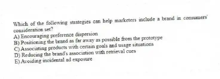 Which of the following strategies can help marketers include a brand in consumers' consideration set?
A) Encouraging preference dispersion
B) Positioning the brand as far away as possible from the prototype
C) Associating products with certain goals and usage situations
D) Reducing the brand's association with retrieval cues
E) Avoiding incidental ad exposure