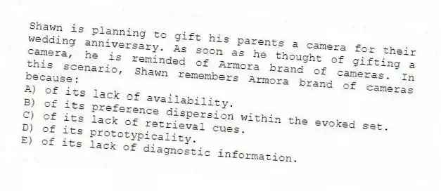 Shawn is planning to gift his parents a camera for their wedding anniversary. As soon as he thought of gifting a camera, he is reminded of Armora brand of cameras. In this scenario, Shawn remembers Armora brand of cameras because:
A) of its lack of availability.
B) of its preference dispersion within the evoked set.
C) of its lack of retrieval cues.
D) of its prototypicality.
E) of its lack of diagnostic information.