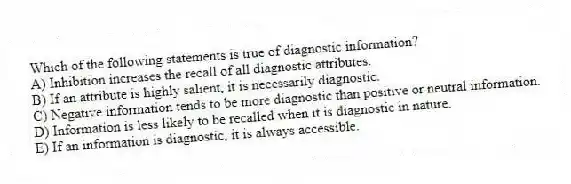 Which of the following statements is true of diagnostic information?
A) Inhibition increases the recall of all diagnostic attributes.
B) If an attribute is highly salient, it is necessarily diagnostic.
C) Negative information tends to be more diagnostic than positive or neutral information.
D) Information is less likely to be recalled when it is diagnostic in nature.
E) If an information is diagnostic, it is always accessible.