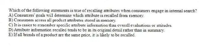 Which of the following statements is true of recalling attributes when consumers engage in internal search?
A) Consumers' goals will determine which attribute is recalled from memory.
B) Consumers access all product attributes stored in memory.
C) It is easier to remember specific attribute information than overall evaluations or attitudes.
D) Attribute information recalled tends to be in its original detail rather than in summary.
E) If all brands of a product are the same price, it is likely to be recalled.