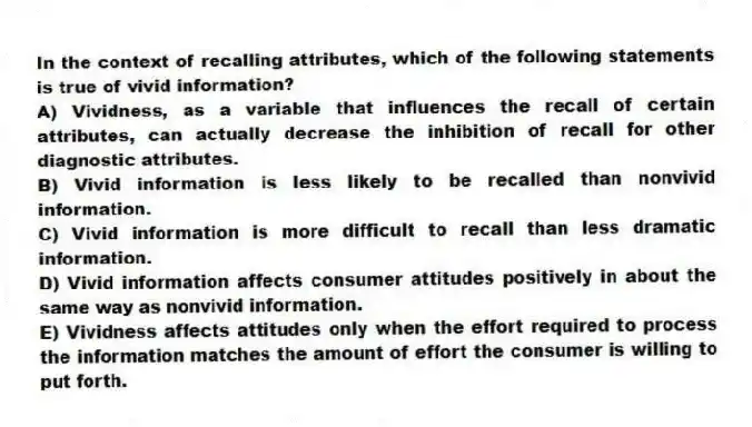 In the context of recalling attributes, which of the following statements is true of vivid information?
A) Vividness, as a variable that influences the recall of certain attributes, can actually decrease the inhibition of recall for other diagnostic attributes.
B) Vivid information is less likely to be recalled than nonvivid information.
C) Vivid information is more difficult to recall than less dramatic information.
D) Vivid information affects consumer attitudes positively in about the same way as nonvivid information.
E) Vividness affects attitudes only when the effort required to process the information matches the amount of effort the consumer is willing to put forth.