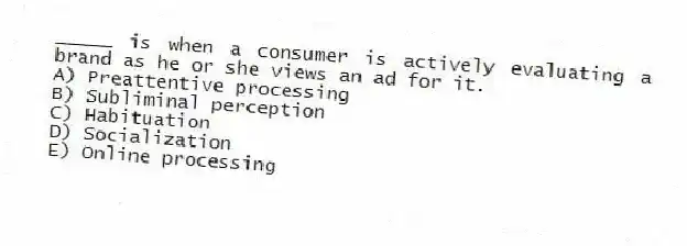 _____ is when a consumer is actively evaluating a brand as he or she views an ad for it.
A) Preattentive processing
B) Subliminal perception
C) Habituation
D) Socialization
E) Online processing
