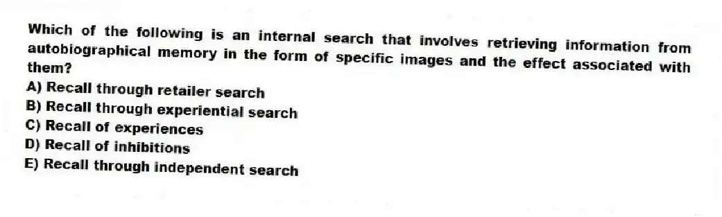 Which of the following is an internal search that involves retrieving information from autobiographical memory in the form of specific images and the effect associated with them?
A) Recall through retailer search
B) Recall through experiential search
C) Recall of experiences
D) Recall of inhibitions
E) Recall through independent search