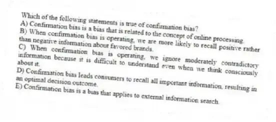 Which of the following statements is true of confirmation bias?
A) Confirmation bias is a bias that is related to the concept of online processing.
B) When confirmation bias is operating, we are more likely to recall positive rather than negative information about favored brands.
C) When confirmation bias is operating, we ignore moderately contradictory information because it is difficult to understand even when we think consciously about it.
D) Confirmation bias leads consumers to recall all important information, resulting in an optimal decision outcome.
E) Confirmation bias is a bias that applies to external information search.