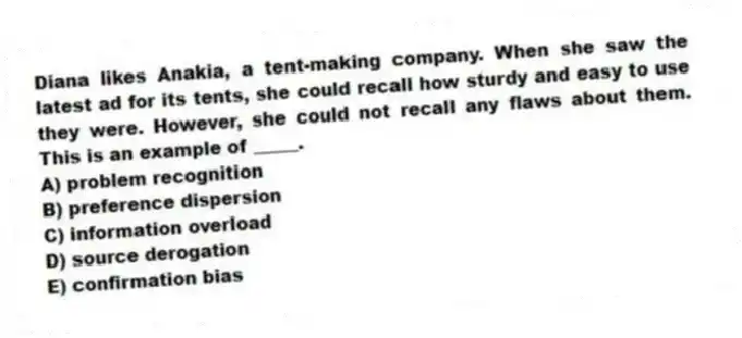 Diana likes Anakia, a tent-making company. When she saw the latest ad for its tents, she could recall how sturdy and easy to use they were. However, she could not recall any flaws about them. This is an example of _____.
A) problem recognition
B) preference dispersion
C) information overload
D) source derogation
E) confirmation bias
