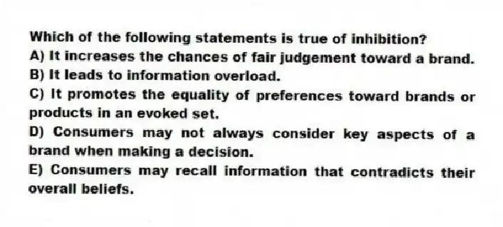 Which of the following statements is true of inhibition?
A) It increases the chances of fair judgement toward a brand.
B) It leads to information overload.
C) It promotes the equality of preferences toward brands or products in an evoked set.
D) Consumers may not always consider key aspects of a brand when making a decision.
E) Consumers may recall information that contradicts their overall beliefs.