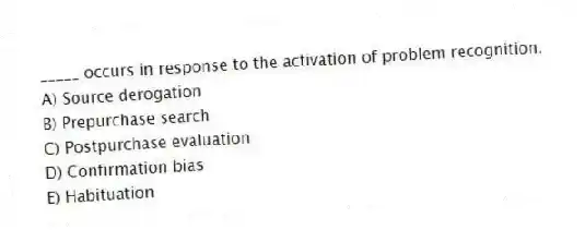 _____ occurs in response to the activation of problem recognition.
A) Source derogation
B) Prepurchase search
C) Postpurchase evaluation
D) Confirmation bias
E) Habituation