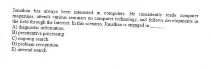 Jonathan has always been interested in computers. He consistently reads computer magazines, attends various seminars on computer technology, and follows developments in the field through the Internet. In this scenario, Jonathan is engaged in _____.
A) diagnostic information.
B) preattentive processing
C) ongoing search
D) problem recognition
E) internal search